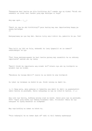 "Kakagutom kasi kanina pa kita hinihintay eh," sumubo sya ng siomai "Hindi ako
nakakain sa condo kasi nandon yung mga kaibigan ni kuya"
Ang mga ugok.. -___-
"Bakit mo nga ba ako hinihintay?" para kasing may mas importanteng bagay pa
syang kailangan
/>
Nakipag-away pa sya kay Ami. Nasira tuloy ang t-shirt ko, paborito ko pa. Tsk!
"Ang kulit ng lahi mo Pula, kakasabi ko lang ipapaulit mo na naman?"
nakasimangot na sya
"Tss! Kung makipag-agawan ka kasi kanina parang may sasabihin ka na sobrang
importante" uminom ako ng tubig
"Bakit? Hindi ba importante ang sinabi ko?" binato nya ako ng toothpick na
ginamit nya sa siomai
"Balahura ka talaga Abril!" inalis ko sa buhok ko ang toothpick
Sa lahat ng tatamaan sa buhok ko pa. Hindi nalang sa damit ko.
(,~~) Hwag pala, amoy pabango ni Samantha ang damit ko dahil sa pagkakadikit
namin kanina sa palengke. Halos nakayakap na sya sa likod ko kanina. (~~,)
Ang cute nya kanina, mukhang walang alam sa mundo. Ganon pala sya sa palengke.
Pfft! Tapos yung mukha nya habang hinahabol kami. Priceless! Akala ba nya
hahayaan ko syang masaktan sa stampede?
May nag-landing na naman sa buhok ko.
"Pula nakangisi ka na naman dyan ah" sabi ni Aril habang ngumunguya
 