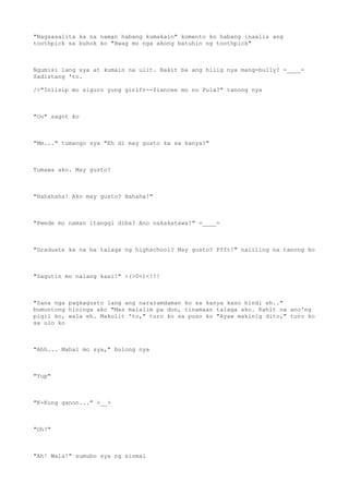 "Nagsasalita ka na naman habang kumakain" komento ko habang inaalis ang
toothpick sa buhok ko "Hwag mo nga akong batuhin ng toothpick"
Ngumisi lang sya at kumain na ulit. Bakit ba ang hilig nya mang-bully? -____-
Sadistang 'to.
/>"Iniisip mo siguro yung girlfr--fiancee mo no Pula?" tanong nya
"Oo" sagot ko
"Mm..." tumango sya "Eh di may gusto ka sa kanya?"
Tumawa ako. May gusto?
"Hahahaha! Ako may gusto? Hahaha!"
"Pwede mo naman itanggi diba? Ano nakakatawa?" =____=
"Graduate ka na ba talaga ng highschool? May gusto? Pfft!" naiiling na tanong ko
"Sagutin mo nalang kasi!" >(>0<)<!!!
"Sana nga pagkagusto lang ang nararamdaman ko sa kanya kaso hindi eh.."
bumuntong hininga ako "Mas malalim pa don, tinamaan talaga ako. Kahit na ano'ng
pigil ko, wala eh. Makulit 'to," turo ko sa puso ko "Ayaw makinig dito," turo ko
sa ulo ko
"Ahh... Mahal mo sya," bulong nya
"Yup"
"K-Kung ganon..." >__>
"Oh?"
"Ah! Wala!" sumubo sya ng siomai
 