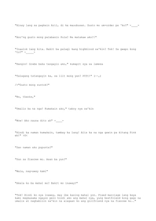"Hinay lang sa pagkain Aril, di ka mauubusan. Gusto mo um-order pa 'ko?" -____-
"Ano'ng gusto mong palabasin Pula? Na matakaw ako?!"
"Inaalok lang kita. Bakit ba palagi kang highblood sa'kin? Tsk! Sa gwapo kong
'to?" -_____-
"Hangin! Grabe baka tangayin ako," kumapit sya sa lamesa
"Talagang tatangayin ka, sa liit mong yan? Pfft!" (~~,)
/>"Gusto mong suntok?"
"No, thanks,"
"Umalis ka na nga! Kumakain ako," taboy nya sa'kin
"Wow! Ako nauna dito ah" -____-
"Hindi ka naman kumakain, tambay ka lang! Alis ka na nga gawin pa kitang Pink
eh!" >0<
"San naman ako pupunta?"
"Dun sa fiancee mo. Asan ba yun?"
"Wala, nag-away kami"
"Akala ko ba mahal mo? Bakit mo inaway?"
"Tsk! Hindi ko sya inaway, may iba kasing mahal yon. Fixed marriage lang kaya
kami magkasama ngayon pero hindi ako ang mahal nya, yung bestfriend kong gago na
umalis at naghabilin sa'kin na alagaan ko ang girlfriend nya na fiancee ko.."
 