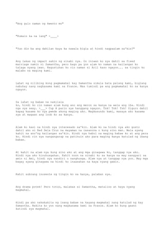 "Ang gulo naman ng kwento mo"
"Kumain ka na lang" -____-
"Yun din ba ang dahilan kaya ka nawala bigla at hindi nagpaalam sa'kin?"
Ang lakas ng impact sakin ng sinabi nya. Oo iniwan ko sya dahil sa fixed
marriage namin ni Samantha, pero bago pa yon alam ko naman na kailangan ko
talaga syang iwan. Nagustuhan ko rin naman si Aril kaso ngayon... sa tingin ko
malabo na maging kami.
Lahat ng nilibing kong pagmamahal kay Samantha simula bata palang kami, biglang
nabuhay nang nagkasama kami sa France. Mas tumindi pa ang pagmamahal ko sa kanya
ngayon.
Sa lahat ng babae na nakilala
ko, hindi ko rin naman alam kung ano ang meron sa kanya na wala ang iba. Hindi
nga sya sexy. >___> Cup A parin sya hanggang ngayon. Tsk! Tsk! Tsk! Siguro dahil
kapag kasama ko sya pwede akong maging ako. Magkasundo kami, masaya ako kasama
sya at magaan ang loob ko sa kanya.
Alam ko kasi na hindi sya interesado sa'kin. Alam ko na hindi nya ako gusto
dahil ako si Red Dela Cruz na mayaman na casanova o kung sino man. Wala syang
kahit na ano'ng kailangan sa'kin. Hindi nya habol na maging babae ko at ang pera
ko. Hindi rin sya nangangarap na patinuin ako para maging kanya katulad ng ibang
babae.
At kahit na alam nya kung sino ako at ang mga ginagawa ko, tanggap nya ako.
Hindi nya ako hinuhusgahan. Kahit noon na sinabi ko sa kanya na may nangyari sa
amin ni Ami, hindi sya nandiri o nanghusga. Alam nya at tanggap nya yon. May mga
bagay syang ginagawa na hindi ko inaasahan na kaya nyang gawin.
Kahit sobrang inosente ng tingin ko sa kanya, palaban sya.
Ang drama potek! Pero totoo, malakas si Samantha, matalino at kaya nyang
magmahal.
Hindi pa ako nakakakita ng isang babae na kayang magmahal nang katulad ng kay
Samantha. Nakita ko yon nang magkasama kami sa France. Alam ko kung gaano
katindi sya magmahal.
 