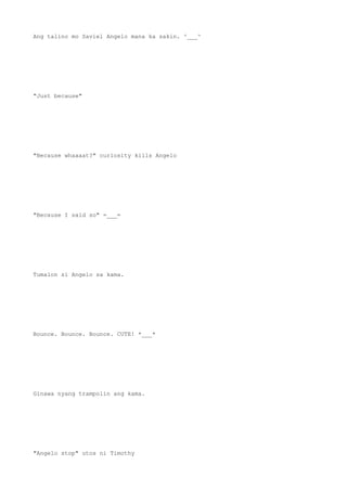 Ang talino mo Saviel Angelo mana ka sakin. ^___^
"Just because"
"Because whaaaat?" curiosity kills Angelo
"Because I said so" =___=
Tumalon si Angelo sa kama.
Bounce. Bounce. Bounce. CUTE! *___*
Ginawa nyang trampolin ang kama.
"Angelo stop" utos ni Timothy
 