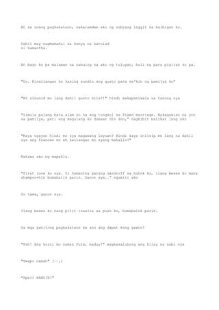 At sa unang pagkakataon, nakaramdam ako ng sobrang inggit sa kaibigan ko.
Dahil may nagmamahal sa kanya na katulad
ni Samantha.
At bago ko pa malaman na nahulog na ako ng tuluyan, huli na para pigilan ko pa.
"Oo. Kinailangan ko kasing sundin ang gusto para sa'kin ng pamilya ko"
"At sinunod mo lang dahil gusto nila?!" hindi makapaniwala na tanong nya
"Simula palang bata alam ko na ang tungkol sa fixed marriage. Nakagawian na yon
sa pamilya, pati ang magulang ko dumaan din don," nagkibit balikat lang ako
"Kaya ngayon hindi mo sya magawang layuan? Hindi kaya iniisip mo lang na dahil
sya ang fiancee mo eh kailangan mo syang mahalin?"
Natawa ako ng mapakla.
"First love ko sya. Si Samantha parang dandruff sa buhok ko, ilang beses ko mang
shampoo-hin bumabalik parin. Ganon sya.." ngumiti ako
Oo tama, ganon sya.
Ilang beses ko nang pilit inaalis sa puso ko, bumabalik parin.
Sa mga ganitong pagkakataon ba ano ang dapat kong gawin?
"Psh! Ang korni mo naman Pula, baduy!" magkasalubong ang kilay na sabi nya
"Gwapo naman" (~~,)
"Spell HANGIN?"
 