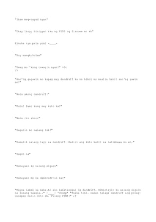 "Ikaw mag-bayad nyan"
"Okay lang, binigyan ako ng P500 ng fiancee mo eh"
Kinuha nya pala yon? -____-
"Hoy mangkukulam"
"Hwag mo 'kong tawagin nyan!" >0<
/>
"Ano'ng gagawin mo kapag may dandruff ka na hindi mo maalis kahit ano'ng gawin
mo?"
"Wala akong dandruff!"
"Kuto! Pano kung may kuto ka?"
"Wala rin ako--"
"Sagutin mo nalang tsk!"
"Bumalik nalang tayo sa dandruff. Kadiri ang kuto kahit sa halimbawa mo eh,"
"Sagot na"
"Hahayaan ko nalang siguro"
"Hahayaan mo na dandruff-in ka?"
"Kaysa naman sa makalbo ako kakatanggal ng dandruff. Hihintayin ko nalang siguro
na kusang mawala.." -____- *chomp* "Tsaka hindi naman talaga dandruff ang pinag-
uusapan natin dito eh. Pulang PINK!" ;P
 