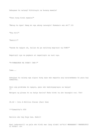 Hahayaan ko nalang? Hihintayin na kusang mawala?
"Pano kung hindi mawala?"
"Malay ko dyan! Hwag mo nga akong tanungin! Kumakain ako eh!" >0<
"Hoy Aril"
"Bakit?!"
"Ganda mo ngayon ah, kailan ka pa natutong mag-suot ng PINK?"
Napatigil sya sa pagkain at napatingin sa suot nya.
"T-TUMAHIMIK KA DYAN!! CHE!!"
Tama...
Hahayaan ko nalang nga siguro kung saan man mapunta ang nararamdaman ko para kay
Samantha.
Pero ang problema ko ngayon, pano ako makikipag-ayos sa kanya?
/>
Matapos ng ginawa ko sa kanya kanina? Baka hindi na ako kausapin nun. Tsk!
Ch.62 - Into A Million Pieces (Part One)
***Samantha's POV
Naiinis ako kay Kuya Lee. Bakit?
Kasi naka-enroll na pala ako hindi man lang sinabi sa'kin! WAAAAAAH!! NAKAKAINIS
SI KUYA!! >0<
 