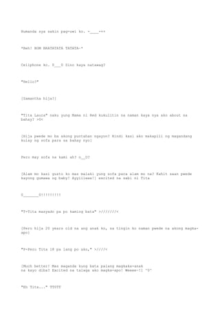 Humanda sya sakin pag-uwi ko. -____-++
*Beh! BOM BRATATATA TATATA~*
Cellphone ko. 0___0 Sino kaya natawag?
"Hello?"
[Samantha hija?]
"Tita Laura" naku yung Mama ni Red kukulitin na naman kaya nya ako about sa
bahay? >0<
[Hija pwede mo ba akong puntahan ngayon? Hindi kasi ako makapili ng magandang
kulay ng sofa para sa bahay nyo]
Pero may sofa na kami ah? o__O?
[Alam mo kasi gusto ko mas malaki yung sofa para alam mo na? Kahit saan pwede
kayong gumawa ng baby! Ayyiiieee!] excited na sabi ni Tita
0_______0!!!!!!!!!
"T-Tita masyado pa po kaming bata" >///////<
[Pero hija 20 years old na ang anak ko, sa tingin ko naman pwede na akong magka-
apo]
"P-Pero Tita 18 pa lang po ako," >////<
[Much better! Mas maganda kung bata palang magkaka-anak
na kayo diba? Excited na talaga ako magka-apo! Weeee~!] ^0^
"Eh Tita..." TT0TT
 