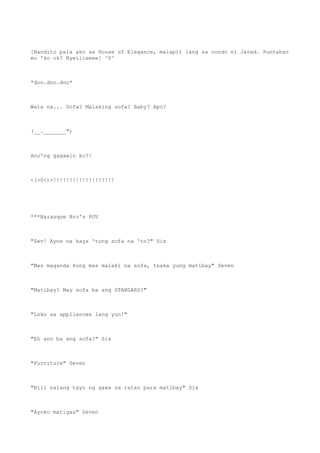 [Nandito pala ako sa House of Elegance, malapit lang sa condo ni Jared. Puntahan
mo 'ko ok? Byeiiieeee] ^0^
*doo.doo.doo*
Wala na... Sofa? Malaking sofa? Baby? Apo?
(__._______")
Ano'ng gagawin ko?!
<(>0<)>!!!!!!!!!!!!!!!!!!!
***Barasque Bro's POV
"Sev! Ayos na kaya 'tong sofa na 'to?" Six
"Mas maganda kung mas malaki na sofa, tsaka yung matibay" Seven
"Matibay? May sofa ba ang STANDARD?"
"Loko sa appliances lang yun!"
"Eh ano ba ang sofa?" Six
"Furniture" Seven
"Bili nalang tayo ng gawa sa ratan para matibay" Six
"Ayoko matigas" Seven
 