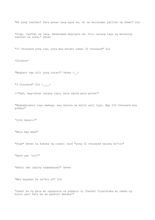 "Eh yung leather? Para punas lang ayos na, di na kailangan palitan ng sheet" Six
"Sige, leather na lang. Kakatamad mag-ayos eh. Pili nalang tayo ng malaking
leather na sofa," Seven
"17 thousand yung isa, yung mas malaki naman 32 thousand" Six
*Silence*
"Magkano nga ulit yung ratan?" Seven >__>
"3 thousand" Six -____-
/>"Geh, mag-ratan nalang tayo, wala akong pera potek!"
"Magkaka-pera tayo mamaya, may karera sa motor sali tayo. Mga 150 thousand ang
premyo"
'Sino kasali?"
"Wala mga weak"
"Sige" Seven na kumuha ng credit card "yung 32 thousand nalang sa'tin"
"Ayos yan 'tol!"
"Bakit ako laging nagbabayad?" Seven
"Mas mayaman ka sa'kin eh" Six
"Lahat ba ng pera mo napupunta sa pagkain ni Cheska? Pinatataba mo naman ng
husto yan? Para ba sa pyesta? Hahaha!"
 