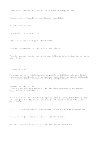 "Gago! Uy si Samantha oh!" turo ni Six sa babae na kakapasok lang
Pinanood nila si Samantha na sinalubong ng isang babae.
"Si Tita nandito" Seven
"Baka bibili rin ng sofa?" Six
"Pabili na rin kaya tayo para libre?" Seven
"Kaya mo? Ikaw magsabi" Six na itinulak ang kapatid
"Wala ka talagang kwenta, tara na nga don. Bilhin na natin to nang mai-delver na
nila," Seven
***Samantha's POV
Pagkalipas ng isa at kalahating oras ng pagpili ng bibilhing sala set. Right!
Isang sala set ang binili ni Tita, para daw terno. Hindi daw pwedeng magkakaiba
ang kulay kaya naman isang buong sala set na ang binili nya.
Pagod na ako. Umalis lang
talaga ako ng bahay para mag-enroll eh. Pero kung saan-saan na ako napunta.
=____= Ang sakit na ng paa ko.
"Since nandito na rin naman tayo malapit sa condo ni Jared, bakit hindi na rin
natin sya puntahan? Mm? Ano sa tingin mo hija?" tanong sakin ni Tita na may
sparks ang mata
(__._____") Pero gusto ko na talagang umuwi at humiga. Matulog at magpahinga.
>____<; At isa pa si Red kasi kanina.... Ang weird nya!!
Natakot talaga ako, hindi ko kasi alam kung ano ang gagawin nya.
 