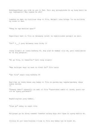 Nakakapanibago ang side na yon ni Red. Pero ang ipinagtataka ko ay kung bakit ba
sya nagkaganon? May nagawa ba ako?
Lumabas na kami ng furniture shop ni Tita. Malapit lang talaga 'to sa building
ng condo ni Red.
"Hwag ka nga manulak dyan!"
Napalingon kami ni Tita sa dalawang lalaki na nagtutulakan palapit sa amin.
"Oh!" 0___0 yung dalawang nasa Lucky 13
Isang singkit at isang mukhang F4. Ang alam ko kambal sila eh, pero nakalimutan
ko na ang pangalan.
"Hi po Tita, hi Samantha!" bati nung singkit
"Mga kaibigan kayo ng anak ko hindi ba?" Tita Laura
"Opo Tita" sagot nung mukhang F4
Nag-clap ng isang beses ang kamay ni Tita na parang may napaka-gandang ideya
syang naisip.
/>
"Tamang tama!" ngkangiti na sabi ni Tita "Pupuntahan namin si Jared, gusto nyo
rin ba syang puntahan?"
Nagkatinginan yung kambal.
"Sige po" sabay na sagot nila
Kailangan pa ba akong sumama? Tumakas nalang kaya ako? Ayaw ko syang makita eh.
Iniisip ko yun nang biglang i-loop ni Tita ang kamay nya sa braso ko.
 