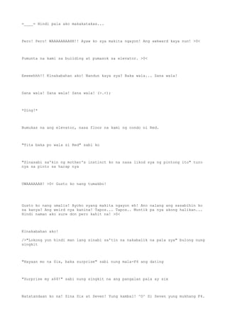 =____= Hindi pala ako makakatakas...
Pero! Pero! WAAAAAAAAHH!! Ayaw ko sya makita ngayon! Ang awkward kaya nun! >0<
Pumunta na kami sa building at pumasok sa elevator. >0<
Eeeeehhh!! Kinakabahan ako! Nandun kaya sya? Baka wala... Sana wala!
Sana wala! Sana wala! Sana wala! (>.<);
*Ding!*
Bumukas na ang elevator, nasa floor na kami ng condo ni Red.
"Tita baka po wala si Red" sabi ko
"Sinasabi sa'kin ng mother's instinct ko na nasa likod sya ng pintong ito" turo
nya sa pinto sa harap nya
UWAAAAAAH! >0< Gusto ko nang tumakbo!
Gusto ko nang umalis! Ayoko syang makita ngayon eh! Ano nalang ang sasabihin ko
sa kanya? Ang weird nya kanina! Tapos... Tapos.. Muntik pa nya akong halikan...
Hindi naman ako sure don pero kahit na! >0<
Kinakabahan ako!
/>"Lokong yon hindi man lang sinabi sa'tin na nakabalik na pala sya" bulong nung
singkit
"Hayaan mo na Six, baka surprise" sabi nung mala-F4 ang dating
"Surprise my a$$!" sabi nung singkit na ang pangalan pala ay six
Natatandaan ko na! Sina Six at Seven! Yung kambal! ^O^ Si Seven yung mukhang F4.
 