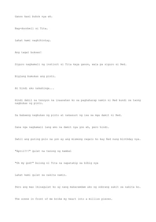 Ganon kasi buhok nya eh.
Nag-doorbell si Tita.
Lahat kami naghihintay.
Ang tagal buksan!
Siguro nagkamali ng instinct si Tita kaya ganon, wala pa siguro si Red.
Biglang bumukas ang pinto.
At hindi ako nakahinga...
Hindi dahil sa tensyon na inaasahan ko sa paghaharap namin ni Red kundi sa taong
nagbukas ng pinto.
Sa babaeng nagbukas ng pinto at nakasuot ng isa sa mga damit ni Red.
Sana nga nagkamali lang ako na damit nya yon eh, pero hindi.
Dahil ang puting polo na yon ay ang mismong regalo ko kay Red nung birthday nya.
"April?!!" gulat na tanong ng kambal
"Oh my god!" bulong ni Tita na napatakip sa bibig nya
Lahat kami gulat sa nakita namin.
Pero ang mas ikinagulat ko ay nang makaramdam ako ng sobrang sakit sa nakita ko.
The scene in front of me broke my heart into a million pieces.
 