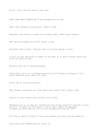 Ch.62 - Into A Million Pieces (Part Two)
"ARIL YANG DAMIT HUBARIN MO!!" may sumigaw mula sa loob
Lahat kami nanigas na parang bato. Boses ni Red.
Maya-maya lang nakita na namin sya sa harap namin. Mukha syang nagulat.
"Ma? Ano'ng ginagawa nyo dito?" tanong ni Red
Natahimik kaming lahat. Tumingin kami sa kanilang dalawa ni Aril.
Si Aril na suot yung polo na regalo ko kay Red, at si Red na walang ibang suot
kundi ang pantalon nya.
Natulala lang ako sa kanilang dalawa.
"Jared Dela Cruz I am so disappointed with you!" matigas na pahayag ni Tita
Laura "Samantha hija, umalis na tayo!"
Hinila ako ni Tita Laura paalis.
"MA! Sandali kararating nyo lang! Bakit kayo aalis?! Ma!" tawag ni Red
Tumigil si Tita sandali para harapin ulit si Red.
"Makakarating ito sa Papa mo! Ikinahihiya kita bilang anak ko!" tumingin si Tita
kay Aril. Tinignan nya from head to toe at tinuro gamit ang pamaypay
na hawak nya "Your parents will be very disappointed with you too!"
Yun lang at umalis na kami ni Tita Laura habang hila parin nya ang kamay ko.
Hindi parin ako makapaniwala sa nakita ko.
 