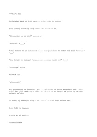 ***Red's POV
Naglalakad kami ni Aril pabalik sa building ng condo.
Nasa iisang building lang naman kami nakatira eh.
"Sinusundan mo ba ako?" tanong ko
"Hangin!" -____-
"Ikaw kanina ka pa sumusunod sakin, may pagnanasa ka sakin no? Tss! Puberty!"
>___>
"Ang hangin mo talaga! Papunta ako sa condo namin no!" >___<
"Suuuuure" (,~~)
"PINK!" >3<
*whoooooshh*
May paparating na sasakyan. Mabilis ang takbo at halos mahahagip kami, pero
hindi ako doon nakatingin kundi sa tubig ulan na naipon sa gilid ng kalsada
malapit sa'min.
Sa takbo ng sasakyan kung hindi ako aalis dito baka mabasa ako.
Pero huli na kaya...
Hinila ko si Aril...
*SPLASSSHH!!*
 
