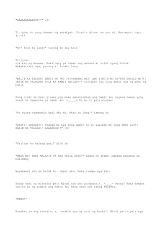 "AAAAAAAAAAHCK!!" >0<
Tinignan ko yung dumaan ng sasakyan. Siraulo driver na yon ah. Ma-report nga.
(,~~)+
"Oh? Ayos ka lang?" tanong ko kay Aril
Tinignan
nya ako ng masama. Nakalugay pa naman ang mahaba at kulot nyang buhok.
Nakakatakot sya, parang si Sadako lang.
"BALIW KA TALAGA! BAKIT MO 'KO INI-HARANG HA?! ANO TINGIN MO SA'KIN SHIELD MO?!!
PESTE KA TALAGANG PULA KA KAHIT KAILAN!!" tinignan nya yung damit nya na puno ng
putik
Kung hindi ko kasi ginawa yon baka mamantsahan ang damit ko, sayang naman yung
scent ni Samantha sa damit ko. -_____- Di ko to palalabahan.
"Ah sorry nag-panic kasi ako eh. Okay ka lang?" tanong ko
"OKAY?! OKAAAY?!! Tignan mo nga tong damit ko at sabihin mo kung OKAY ako!!
BALIW KA TALAGA!! AAAAARGH!!" >0<
"Palitan ko nalang yan," alok ko
"HWAG NA! BAKA MALASIN PA AKO DAHIL SAYO!" nauna na syang lumakad papunta sa
building
Napahawak ako sa batok ko. Lagot ako, baka isumpa nya ako.
Sabay kami sa elevator pero hindi nya ako pinapansin. -____- Patay! Baka mamaya
tadtad na ng pimple ang mukha ko. Hwag sana nya akong kulamin.
*DING!*
Bumukas na ang elevator at tumakbo sya sa unit ng kambal. Hindi parin pala sya
 