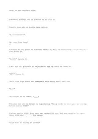 nauwi sa mga magulang nila.
Bumuntong hininga ako at pumasok na sa unit ko.
Pumunta muna ako sa kusina para uminom.
*BZZZZZZZZZZZTT*
May tao. Sino kaya?
/>
Binuksan ko ang pinto at tumambad sa'kin si Aril na nakasimangot na parang wala
nang bukas pa.
"Bakit?" tanong ko
Hindi nya ako pinansin at nag-diretso sya ng pasok sa condo ko.
"HOY!" tawag ko
"Wala sina Kuya hindi ako makapasok wala akong susi" sabi nya
"Tsk!"
"Kailangan ko ng damit" -____-
Tinignan nya ako ng tingin na nagsasabing 'Kapag hindi mo ko pinahiram isusumpa
kitang maging PINK!'
Ayokong maging PINK. Kung pano man pagka-PINK yon. Red ang pangalan ko tapos
kulay PINK ako? -_____- Ang sagwa.
"Sige kuha ka nalang sa closet"
 