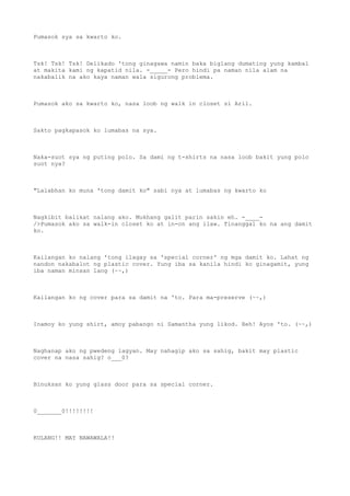 Pumasok sya sa kwarto ko.
Tsk! Tsk! Tsk! Delikado 'tong ginagawa namin baka biglang dumating yung kambal
at makita kami ng kapatid nila. -_____- Pero hindi pa naman nila alam na
nakabalik na ako kaya naman wala sigurong problema.
Pumasok ako sa kwarto ko, nasa loob ng walk in closet si Aril.
Sakto pagkapasok ko lumabas na sya.
Naka-suot sya ng puting polo. Sa dami ng t-shirts na nasa loob bakit yung polo
suot nya?
"Lalabhan ko muna 'tong damit ko" sabi nya at lumabas ng kwarto ko
Nagkibit balikat nalang ako. Mukhang galit parin sakin eh. -____-
/>Pumasok ako sa walk-in closet ko at in-on ang ilaw. Tinanggal ko na ang damit
ko.
Kailangan ko nalang 'tong ilagay sa 'special corner' ng mga damit ko. Lahat ng
nandon nakabalot ng plastic cover. Yung iba sa kanila hindi ko ginagamit, yung
iba naman minsan lang (~~,)
Kailangan ko ng cover para sa damit na 'to. Para ma-preserve (~~,)
Inamoy ko yung shirt, amoy pabango ni Samantha yung likod. Heh! Ayos 'to. (~~,)
Naghanap ako ng pwedeng lagyan. May nahagip ako sa sahig, bakit may plastic
cover na nasa sahig? o___0?
Binuksan ko yung glass door para sa special corner.
0_______0!!!!!!!!
KULANG!! MAY NAWAWALA!!
 