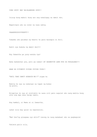 YUNG SPOT! MAY NA-BLANKONG SPOT!!
Inisip kong mabuti kung ano ang nakalagay na damit don.
Napatingin ako sa cover na nasa sahig.
PAAAKKKSSSSYYEEETT!!
Tumakbo ako palabas ng kwarto ko para kausapin si Aril.
Bakit sya kumuha ng damit don?!!
Kay Samantha pa yung nakuha nya!
Baka madumihan yon, puti pa naman! AT GAGAMITIN LANG NYA SA PAGLALABA?!!
ANAK NG PITOMPUT PITONG PUTING TUPA!!
"ARIL YANG DAMIT HUBARIN MO!!" sigaw ko
Nakita ko sya na nakatayo sa tapat ng bukas
na pinto.
Nilapitan ko sya at sisitahin ko sana ulit pero nagulat ako nang makita kung
sino ang mga nasa harap namin.
Ang kambal, si Mama at si Samantha.
Lahat sila may gulat na expression.
"Ma? Ano'ng ginagawa nyo dito?" tanong ko nang makabawi ako sa pagkagulat
Tahimik parin sila.
 