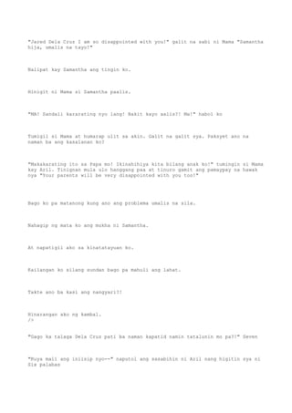 "Jared Dela Cruz I am so disappointed with you!" galit na sabi ni Mama "Samantha
hija, umalis na tayo!"
Nalipat kay Samantha ang tingin ko.
Hinigit ni Mama si Samantha paalis.
"MA! Sandali kararating nyo lang! Bakit kayo aalis?! Ma!" habol ko
Tumigil si Mama at humarap ulit sa akin. Galit na galit sya. Paksyet ano na
naman ba ang kasalanan ko?
"Makakarating ito sa Papa mo! Ikinahihiya kita bilang anak ko!" tumingin si Mama
kay Aril. Tinignan mula ulo hanggang paa at tinuro gamit ang pamaypay na hawak
nya "Your parents will be very disappointed with you too!"
Bago ko pa matanong kung ano ang problema umalis na sila.
Nahagip ng mata ko ang mukha ni Samantha.
At napatigil ako sa kinatatayuan ko.
Kailangan ko silang sundan bago pa mahuli ang lahat.
Takte ano ba kasi ang nangyari?!
Hinarangan ako ng kambal.
/>
"Gago ka talaga Dela Cruz pati ba naman kapatid namin tatalunin mo pa?!" Seven
"Kuya mali ang iniisip nyo--" naputol ang sasabihin ni Aril nang higitin sya ni
Six palabas
 