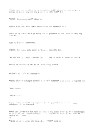 "Akala namin mas matalino ka sa ibang babae Aril! Sinabi na namin sa'yo na
lumayo sa gagong yan, ano ang ginagawa mo dito ha?!" Six
"POTEK! Walang nangyari!" sigaw ko
Ngayon alam ko na kung bakit ganon nalang ang reaksyon nila.
Shit! Oo nga naman! Wala pa akong suot na pangtaas at suot naman ni Aril ang
polo ko.
POLO NA BIGAY NI SAMANTHA!!
POTEK!! Kaya naman pala ganon si Mama, si Samantha din.
"WALANG NANGYARI DAHIL DUMATING KAMI!!" sigaw ni Seven at umamba ng suntok
Mabuti nalang mabilis ako at nailagan ko ang suntok.
"KUYAA!! MALI KAYO NG INIISIP!!"
"APRIL BEATRICE BARASQUE PUMASOK KA SA UNIT NATIN!!" utos ni Six sa kapatid nya
"PERO KUYA---"
"PASOK!!" Six
Kapag hindi pa tumigil ang magkapatid na to papatulan ko na sila. -____-
Nangangati na ako sumuntok.
"PARE ANG LABO MO RIN NO! Alam mo naman na may rules tapos ganito?! Pinatanggal
mo pa si Omi dahil nagka-relasyon sila ng kapatid mo tapos ganito? GAGO KA
TALAGA NO?!" Seven
/>
"Hindi ko sabi ginalaw ang kapatid nyo POTEK!" sabi ko
 