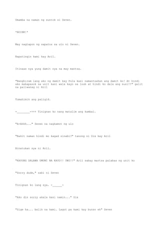 Umamba na naman ng suntok si Seven.
*BOINK!*
May nagtapon ng sapatos sa ulo ni Seven.
Napatingin kami kay Aril.
Itinaas nya yung damit nya na may mantsa.
"Nanghiram lang ako ng damit kay Pula kasi namantsahan ang damit ko! At hindi
ako makapasok sa unit kasi wala kayo sa loob at hindi ko dala ang susi!!" galit
na paliwanag ni Aril
Tumahimik ang paligid.
-________-+++ Tinignan ko nang matalim ang kambal.
"A-Ahhh..." Seven na nagkamot ng ulo
"Bakit naman hindi mo kagad sinabi?" tanong ni Six kay Aril
Binatukan sya ni Aril.
"KAYONG DALAWA UMUWI NA KAYO!! UWI!!" Aril sabay martsa palabas ng unit ko
"Sorry dude," sabi ni Seven
Tinignan ko lang sya. -______-
"Ako din sorry akala kasi namin..." Six
"Sige ha... balik na kami. Lagot pa kami kay bunso eh" Seven
 