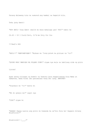 Parang dalawang tuta na sumunod ang kambal sa kapatid nila.
Teka yung damit!
"HOY ARIL! Yung damit ibalik mo muna mahalaga yan! TSk!" habol ko
Ch.63 - If I Could Fall, It'd be Only for You
***Red's POV
"ARIL!!" *BAM!BAM!BAM!* "Buksan mo 'tong potek na pintuan na 'to!"
"AYOKO NGA! MANIGAS KA PULANG PINK!" sigaw nya mula sa kabilang side ng pinto
Lintek!
Ayaw akong tulungan ng bubwit na Sadista para magpaliwanag kina Mama at
Samantha. Baka hindi ako paniwalaan kung ako lang. AMPOTEK!
"Gigibain ko 'to!" banta ko
"Eh di gibain mo!" sagot nya
"ISA!" sigaw ko
"AAAAH! Kapag nasira ang pinto ko humanda ka sa'kin Pula ka! Gagawin kitang
BlueViolet!"
Blueviolet? -____-"
 