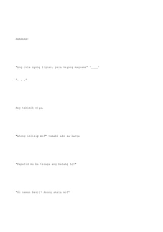 AHAHAHA!
"Ang cute nyong tignan, para kayong mag-ama" ^____^
". . ."
Ang tahimik niya.
"Anong iniisip mo?" tumabi ako sa kanya
"Kapatid mo ba talaga ang batang to?"
"Oo naman bakit? Anong akala mo?"
 