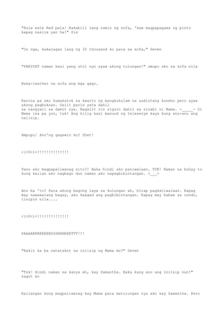 "Pula este Red pala! Kakabili lang namin ng sofa, 'kaw magpapagawa ng pinto
kapag nasira yan ha!" Six
"Oo nga, kakalagas lang ng 32 thousand ko para sa sofa," Seven
"PAKSYET naman kasi yang utol nyo ayaw akong tulungan!" umupo ako sa sofa nila
Naka-leather na sofa ang mga gago.
Kanina pa ako kumakatok sa kwarto ng mangkukulam na sadistang kuneho pero ayaw
akong pagbuksan. Galit parin yata dahil
sa nangyari sa damit nya. Nagalit rin siguro dahil sa sinabi ni Mama. -_____- Si
Mama isa pa yon, tsk! Ang hilig kasi manuod ng teleserye kaya kung anu-ano ang
naiisip.
Ampupu! Ano'ng gagawin ko? Shet!
<(>0<)>!!!!!!!!!!!!!!
Pano ako magpapaliwanag nito?! Baka hindi ako paniwalaan. TSK! Naman na buhay to
kung kailan ako nagbago dun naman ako napagbibintangan. >___>
Ano ba 'to? Para akong bagong laya sa kulungan ah, hirap pagkatiwalaan. Kapag
may nawawalang bagay, ako kaagad ang pagbibintangan. Kapag may babae sa condo,
iisipin nila....
<(>0<)>!!!!!!!!!!!!!!
PAAAAKKKKEEENSSSHHHEEETTT!!!
"Bakit ka ba natatakot sa iniisip ng Mama mo?" Seven
"Tsk! Hindi naman sa kanya eh, kay Samantha. Baka kung ano ang iniisip nun!"
sagot ko
Kailangan kong magpaliwanag kay Mama para matulungan nya ako kay Samantha. Pero
 