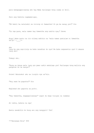 para makapagpaliwanag ako kay Mama kailangan kong isama si Aril.
Pero ang Sadista nagmamatigas.
"Eh bakit ka natatakot sa iniisip ni Samantha? Di pa ba sanay yon?" Six
"Oo nga pare, wala naman kay Samantha ang nakita nya," Seven
Aray! Baka gusto na rin nilang sabihin na 'wala naman pakialam si Samantha
sa'yo' -____-+
Ako
lang ba ang nag-iisip na baka nasaktan ko sya? Na baka nagseselos sya? O umaasa
lang ako?
Tumayo ako.
"Kung sa kanya wala lang yon pwes sakin mahalaga yon! Kailangan kong malinis ang
pangalan ko sa kanya!"
Potek! Natatakot ako sa iisipin nya sa'kin.
"Hoy saan ka pupunta?" Six
Naglakad ako papunta sa pinto.
"Kay Samantha, magpapaliwanag!" sagot ko bago tuluyan na lumabas
At takte, bahala na nga!
Basta sasabihin ko kung ano ang nangyari! Tsk!
***Barasque Bros' POV
 