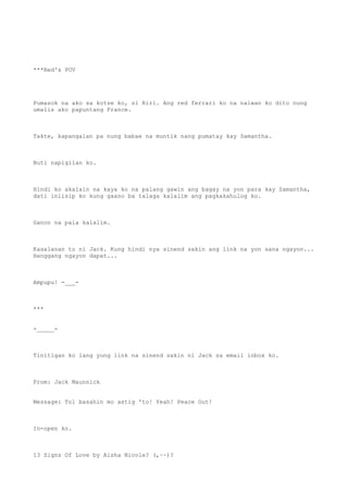 ***Red's POV
Pumasok na ako sa kotse ko, si Riri. Ang red ferrari ko na naiwan ko dito nung
umalis ako papuntang France.
Takte, kapangalan pa nung babae na muntik nang pumatay kay Samantha.
Buti napigilan ko.
Hindi ko akalain na kaya ko na palang gawin ang bagay na yon para kay Samantha,
dati iniisip ko kung gaano ba talaga kalalim ang pagkakahulog ko.
Ganon na pala kalalim.
Kasalanan to ni Jack. Kung hindi nya sinend sakin ang link na yon sana ngayon...
Hanggang ngayon dapat...
Ampupu! -___-
***
-_____-
Tinitigan ko lang yung link na sinend sakin ni Jack sa email inbox ko.
From: Jack Maunnick
Message: Tol basahin mo astig 'to! Yeah! Peace Out!
In-open ko.
13 Signs Of Love by Aisha Nicole? (,~~)?
 