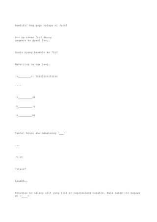 Namfufu! Ang gago talaga ni Jack!
Ano na naman 'to? Anong
gagawin ko dyan? Tss..
Gusto nyang basahin ko 'to?
Makatulog na nga lang.
(-________-) ZzzzZzzzzZzzzz
....
(-_________o)
(o_________-)
(o_________o)
Takte! Hindi ako makatulog -___-
...
(o.o)
*stare*
Aaaahh..
Binuksan ko nalang ulit yung link at nagsimulang basahin. Wala naman rin magawa
eh >____>
 