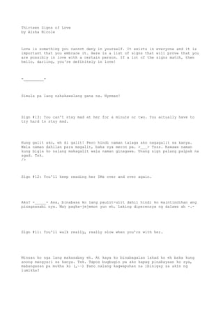 Thirteen Signs of Love
by Aisha Nicole
Love is something you cannot deny in yourself. It exists in everyone and it is
important that you embrace it. Here is a list of signs that will prove that you
are possibly in love with a certain person. If a lot of the signs match, then
hello, darling, you're definitely in love!
-_________-
Simula pa lang nakakawalang gana na. Nyemas!
Sign #13: You can't stay mad at her for a minute or two. You actually have to
try hard to stay mad.
Kung galit ako, eh di galit! Pero hindi naman talaga ako nagagalit sa kanya.
Wala naman dahilan para magalit, baka sya meron pa. >___> Tsss. Kawawa naman
kung bigla ko nalang makagalit wala naman ginagawa. Unang sign palang palpak na
agad. Tsk.
/>
Sign #12: You'll keep reading her IMs over and over again.
Ako? -_____- Asa, binabasa ko lang paulit-ulit dahil hindi ko maintindihan ang
pinagsasabi nya. May pagka-jejemon yun eh. Laking diperensya ng dalawa ah -.-
Sign #11: You'll walk really, really slow when you're with her.
Minsan ko nga lang makasabay eh. At kaya ko binabagalan lakad ko eh baka kung
anong mangyari sa kanya. Tsk. Tapos bugbugin pa ako kapag pinabayaan ko sya,
mabangasan pa mukha ko (,~~) Pano nalang kagwapuhan na ibinigay sa akin ng
lumikha?
 
