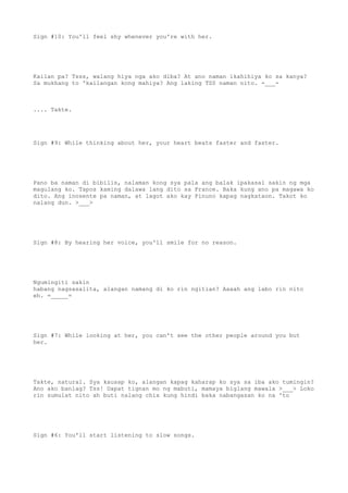 Sign #10: You'll feel shy whenever you're with her.
Kailan pa? Tsss, walang hiya nga ako diba? At ano naman ikahihiya ko sa kanya?
Sa mukhang to 'kailangan kong mahiya? Ang laking TSS naman nito. -___-
.... Takte.
Sign #9: While thinking about her, your heart beats faster and faster.
Pano ba naman di bibilis, nalaman kong sya pala ang balak ipakasal sakin ng mga
magulang ko. Tapos kaming dalawa lang dito sa France. Baka kung ano pa magawa ko
dito. Ang inosente pa naman, at lagot ako kay Pinuno kapag nagkataon. Takot ko
nalang dun. >___>
Sign #8: By hearing her voice, you'll smile for no reason.
Ngumingiti sakin
habang nagsasalita, alangan namang di ko rin ngitian? Aaaah ang labo rin nito
eh. =_____=
Sign #7: While looking at her, you can't see the other people around you but
her.
Takte, natural. Sya kausap ko, alangan kapag kaharap ko sya sa iba ako tumingin?
Ano ako banlag? Tss! Dapat tignan mo ng mabuti, mamaya biglang mawala >___> Loko
rin sumulat nito ah buti nalang chix kung hindi baka nabangasan ko na 'to
Sign #6: You'll start listening to slow songs.
 