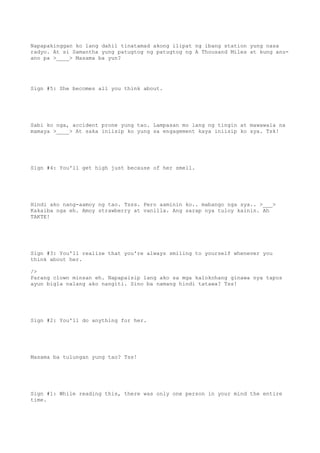 Napapakinggan ko lang dahil tinatamad akong ilipat ng ibang station yung nasa
radyo. At si Samantha yung patugtog ng patugtog ng A Thousand Miles at kung anu-
ano pa >____> Masama ba yun?
Sign #5: She becomes all you think about.
Sabi ko nga, accident prone yung tao. Lampasan mo lang ng tingin at mawawala na
mamaya >____> At saka iniisip ko yung sa engagement kaya iniisip ko sya. Tsk!
Sign #4: You'll get high just because of her smell.
Hindi ako nang-aamoy ng tao. Tsss. Pero aaminin ko.. mabango nga sya.. >___>
Kakaiba nga eh. Amoy strawberry at vanilla. Ang sarap nya tuloy kainin. Ah
TAKTE!
Sign #3: You'll realize that you're always smiling to yourself whenever you
think about her.
/>
Parang clown minsan eh. Napapaisip lang ako sa mga kalokohang ginawa nya tapos
ayun bigla nalang ako nangiti. Sino ba namang hindi tatawa? Tss!
Sign #2: You'll do anything for her.
Masama ba tulungan yung tao? Tss!
Sign #1: While reading this, there was only one person in your mind the entire
time.
 