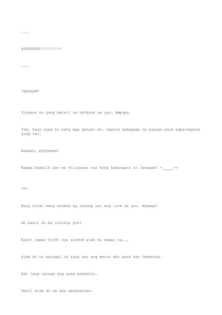 ....
ASDFGHJKL!!!!!!!!!
....
*BOOGSH*
Tinapon ko yung bwisit na netbook na yun. Ampupu.
Tsk, kaya ayaw ko nang mga ganyan eh. Laging gumagawa ng paraan para mapa-expose
yung tao.
Aaaaah, punyemas!
Kapag bumalik ako sa Pilipinas una kong hahanapin si Jacques! -_____-+
***
Kung hindi sana sinend ng lokong yon ang link na yon. Nyemas!
Ah bakit ko ba iniisip yon?
Kahit naman hindi nya sinend alam ko naman na...
Alam ko na matagal na kung ano ang meron ako para kay Samantha.
Ako lang talaga ang ayaw pumansin.
Dahil alam ko na may masasaktan.
 