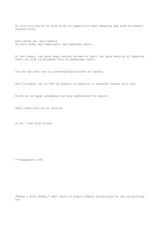 At noon iniisip ko na kung hindi ko papansinin baka dumating ang araw na mawala
nalang bigla.
Pero hindi eh, ang tadhana
na yata mismo ang naglalapit kay Samantha sakin.
At ako naman, isa pang gago, walang ginawa na kahit ano para mahulog si Samantha
sakin sa loob ng dalawang taon na pagsasama namin.
Isa na nga yata yon sa pinaka-pinagsisisihan ko ngayon.
Pero binigyan ako ni TOP ng permiso na mahalin si Samantha habang wala sya.
Hindi ko na dapat palampasin pa ang pagkakataon ko ngayon.
Dahil baka wala na sa susunod.
Ch.64 - One Step Closer
***Samantha's POV
"Mommy I miss Daddy," sabi sakin ni Angelo habang binibihisan ko sya ng pantulog
nya
 