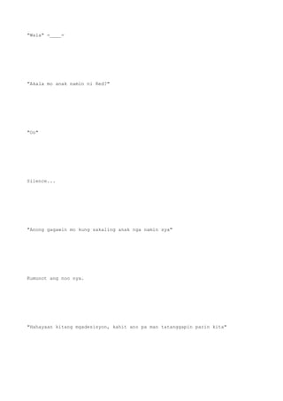 "Wala" =____=
"Akala mo anak namin ni Red?"
"Oo"
Silence...
"Anong gagawin mo kung sakaling anak nga namin sya"
Kumunot ang noo nya.
"Hahayaan kitang mgadesisyon, kahit ano pa man tatanggapin parin kita"
 