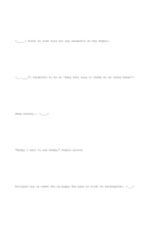 =_____= Hindi ko alam kung ano ang sasabihin ko kay Angelo.
(__.____") Sasabihin ko ba na 'Baby kasi busy si Daddy mo sa ibang babae'?
Hwag nalang... =____=
"Mommy I want to see Daddy," Angelo pouted
Binigyan nya na naman ako ng puppy dog eyes na hindi ko matanggihan. >___<
 