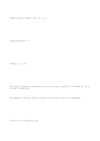 "Maybe tomorrow baby," sabi ko >___>~
"Promise Mommy?" ^3^
Haaaayy... (-.-")
"Yes baby I promise. Kaya matulog ka na ha? Hwag na makulit.." binuhat ko sya at
ihiniga sa kama nya
"Yes Mommy," nag-yawn sya at niyakap nya ang stuff toy na si SpongeBob
Hinintay ko na makatulog sya.
 