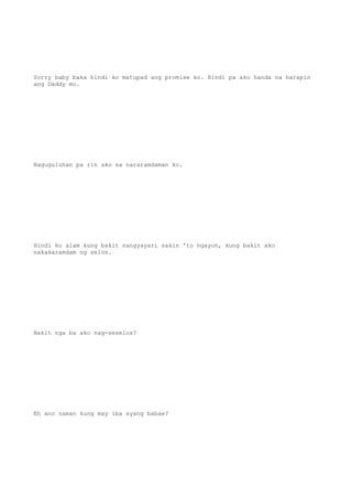 Sorry baby baka hindi ko matupad ang promise ko. Hindi pa ako handa na harapin
ang Daddy mo.
Naguguluhan pa rin ako sa nararamdaman ko.
Hindi ko alam kung bakit nangyayari sakin 'to ngayon, kung bakit ako
nakakaramdam ng selos.
Bakit nga ba ako nag-seselos?
Eh ano naman kung may iba syang babae?
 