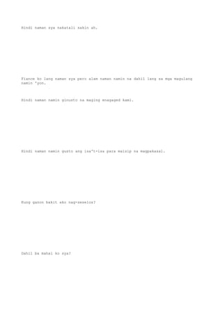 Hindi naman sya nakatali sakin ah.
Fiance ko lang naman sya pero alam naman namin na dahil lang sa mga magulang
namin 'yon.
Hindi naman namin ginusto na maging enagaged kami.
Hindi naman namin gusto ang isa't-isa para maisip na magpakasal.
Kung ganon bakit ako nag-seselos?
Dahil ba mahal ko sya?
 