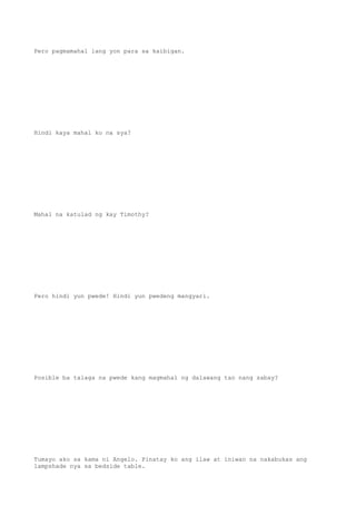 Pero pagmamahal lang yon para sa kaibigan.
Hindi kaya mahal ko na sya?
Mahal na katulad ng kay Timothy?
Pero hindi yun pwede! Hindi yun pwedeng mangyari.
Posible ba talaga na pwede kang magmahal ng dalawang tao nang sabay?
Tumayo ako sa kama ni Angelo. Pinatay ko ang ilaw at iniwan na nakabukas ang
lampshade nya sa bedside table.
 