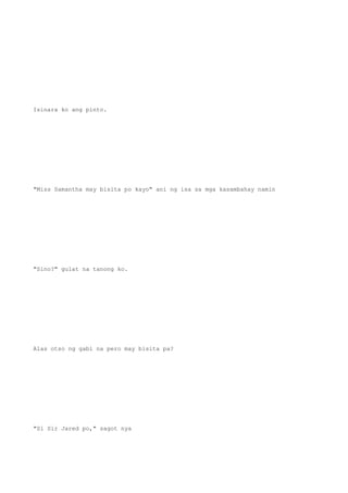 Isinara ko ang pinto.
"Miss Samantha may bisita po kayo" ani ng isa sa mga kasambahay namin
"Sino?" gulat na tanong ko.
Alas otso ng gabi na pero may bisita pa?
"Si Sir Jared po," sagot nya
 