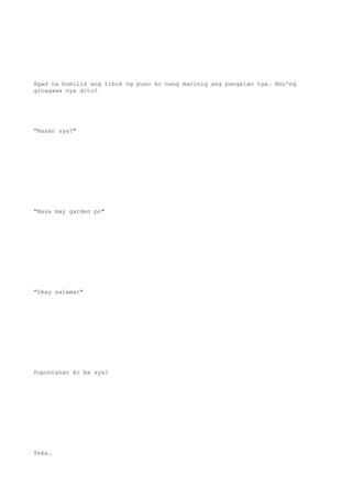 Agad na bumilis ang tibok ng puso ko nang marinig ang pangalan nya. Ano'ng
ginagawa nya dito?
"Nasan sya?"
"Nasa may garden po"
"Okay salamat"
Pupuntahan ko ba sya?
Teka.
 