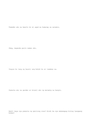 Tumakbo ako sa kwarto ko at agad na humarap sa salamin.
Okay, maganda parin naman ako.
Inayos ko lang ng kaunti ang buhok ko at lumabas na.
Pumunta ako sa garden at binati ako ng malamig na hangin.
Bakit kaya sya pumunta ng ganitong oras? Hindi ba sya makakapag hintay hanggang
bukas?
 