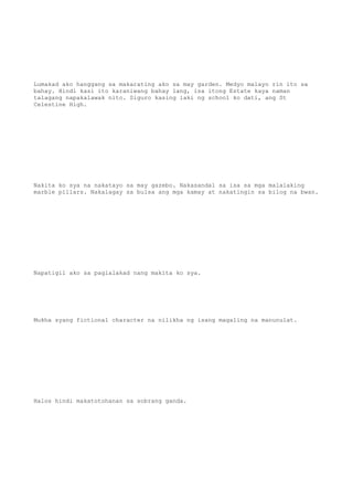 Lumakad ako hanggang sa makarating ako sa may garden. Medyo malayo rin ito sa
bahay. Hindi kasi ito karaniwang bahay lang, isa itong Estate kaya naman
talagang napakalawak nito. Siguro kasing laki ng school ko dati, ang St
Celestine High.
Nakita ko sya na nakatayo sa may gazebo. Nakasandal sa isa sa mga malalaking
marble pillars. Nakalagay sa bulsa ang mga kamay at nakatingin sa bilog na bwan.
Napatigil ako sa paglalakad nang makita ko sya.
Mukha syang fictional character na nilikha ng isang magaling na manunulat.
Halos hindi makatotohanan sa sobrang ganda.
 