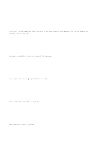 Sa hindi ko malaman na dahilan bigla nalang nawala ang pagkainis ko sa kanya at
sa nakita ko kanina.
At ngayon nahihiya ako sa inasal ko kanina.
Ano kaya ang iniisip nya tungkol sakin?
Bakit nga ba ako umalis kanina?
Masyado ba akong affected?
 