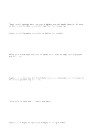 "Yung tungkol kanina, wala lang yon. W-Walang nangyari samin Samantha. At yung
sa damit hindi ko alam na gagamitin nya 'yon," paliwanag nya
Lumapit pa ako hanggang sa parehas na kaming nasa gazebo.
"Kung ganon bakit kayo magkasama sa condo mo?" tanong ko bago ko pa mapigilan
ang sarili ko
Nagulat ako sa tono ko, God! Nahahalata na yata na nagseselos ako! Kailangan ko
na talagang pigilan ang sarili ko.
"Tinulungan ko lang sya.." lumapit sya sakin
Napaatras ako bigla at agad syang tumigil sa paglapit sakin.
 