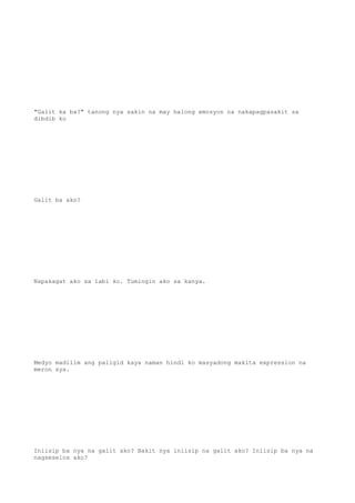 "Galit ka ba?" tanong nya sakin na may halong emosyon na nakapagpasakit sa
dibdib ko
Galit ba ako?
Napakagat ako sa labi ko. Tumingin ako sa kanya.
Medyo madilim ang paligid kaya naman hindi ko masyadong makita expression na
meron sya.
Iniisip ba nya na galit ako? Bakit nya iniisip na galit ako? Iniisip ba nya na
nagseselos ako?
 