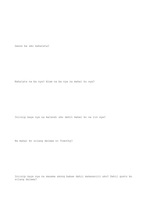 Ganon ba ako kahalata?
Nahalata na ba nya? Alam na ba nya na mahal ko sya?
Iniisip kaya nya na malandi ako dahil mahal ko na rin sya?
Na mahal ko silang dalawa ni Timothy?
Iniisip kaya nya na masama akong babae dahil makasarili ako? Dahil gusto ko
silang dalawa?
 