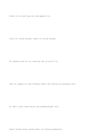 Hindi ko na alam kung ano ang gagawin ko.
Gusto ko silang dalawa. Mahal ko silang dalawa.
At ngayong alam ko na, nahihiya ako sa sarili ko.
Pano ko nagawa ito kay Timothy? Bakit ako nahulog sa kaibigan nya?
At dahil sakin baka masira ang pagkakaibigan nila.
Bigla nalang akong naiyak dahil sa sobrang pagkahiya.
 